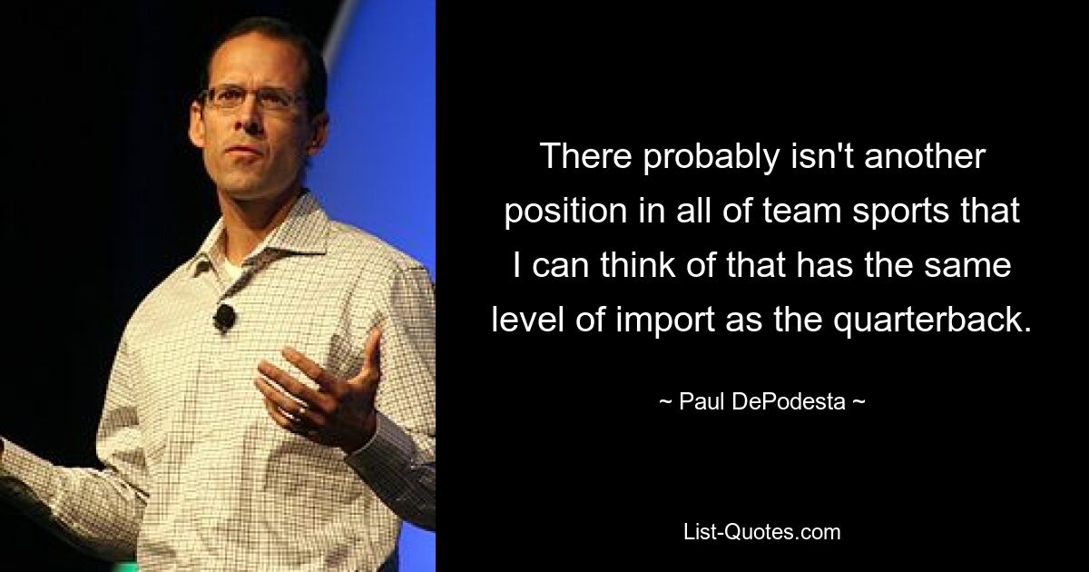 There probably isn't another position in all of team sports that I can think of that has the same level of import as the quarterback. — © Paul DePodesta