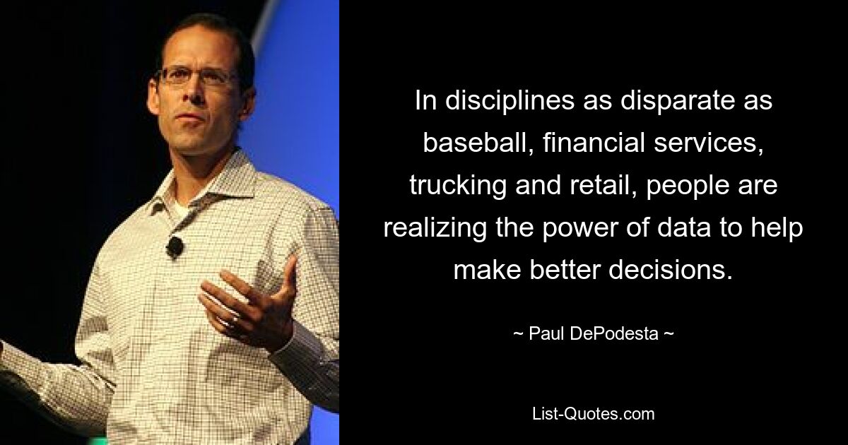 In disciplines as disparate as baseball, financial services, trucking and retail, people are realizing the power of data to help make better decisions. — © Paul DePodesta