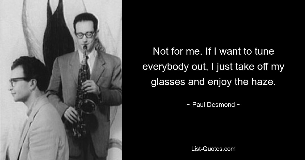 Not for me. If I want to tune everybody out, I just take off my glasses and enjoy the haze. — © Paul Desmond