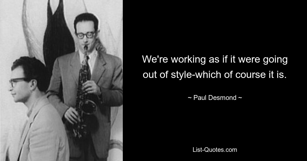 We're working as if it were going out of style-which of course it is. — © Paul Desmond