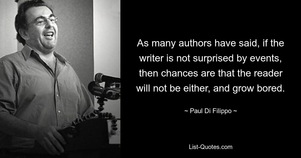 As many authors have said, if the writer is not surprised by events, then chances are that the reader will not be either, and grow bored. — © Paul Di Filippo