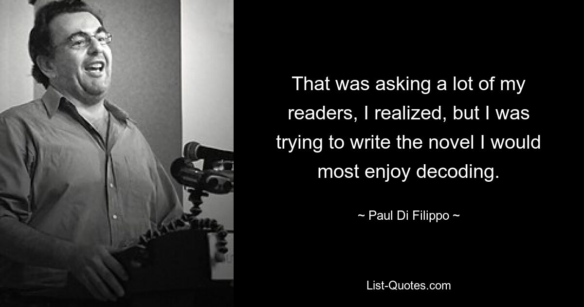 That was asking a lot of my readers, I realized, but I was trying to write the novel I would most enjoy decoding. — © Paul Di Filippo