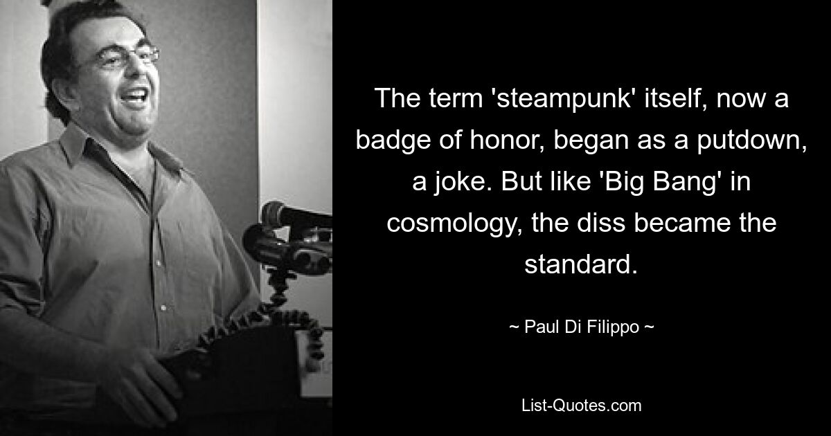 The term 'steampunk' itself, now a badge of honor, began as a putdown, a joke. But like 'Big Bang' in cosmology, the diss became the standard. — © Paul Di Filippo