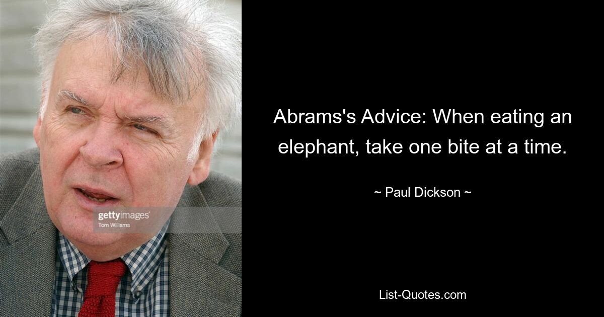 Abrams's Advice: When eating an elephant, take one bite at a time. — © Paul Dickson