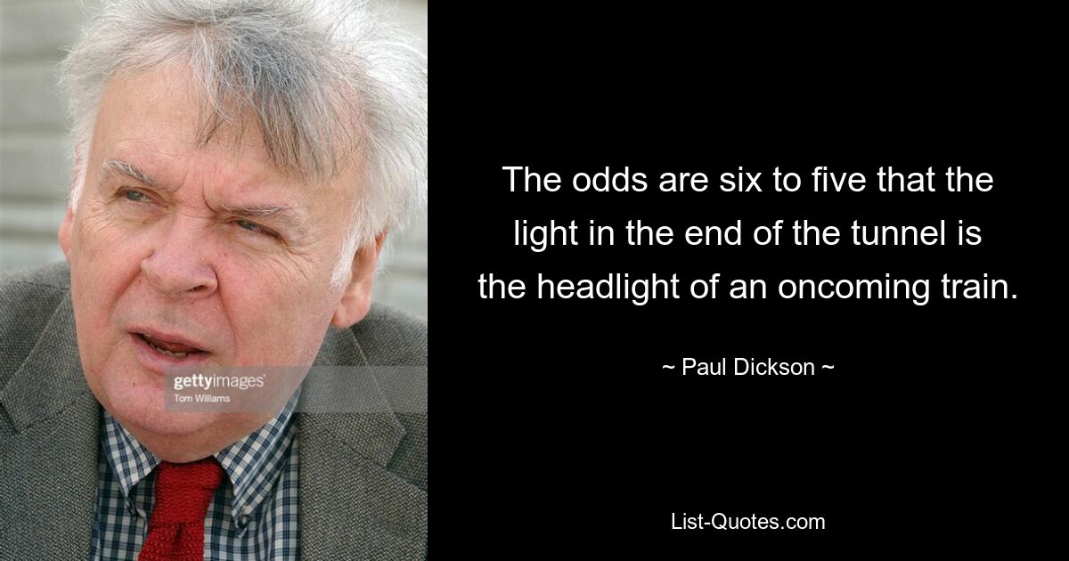 The odds are six to five that the light in the end of the tunnel is the headlight of an oncoming train. — © Paul Dickson