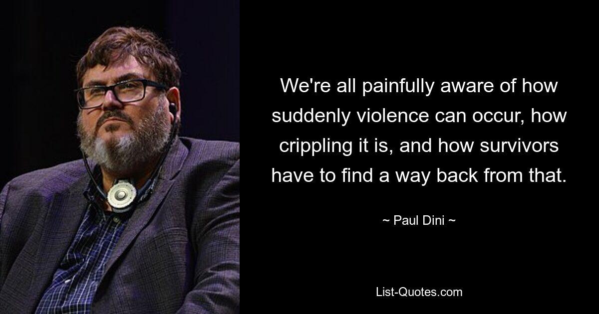 We're all painfully aware of how suddenly violence can occur, how crippling it is, and how survivors have to find a way back from that. — © Paul Dini