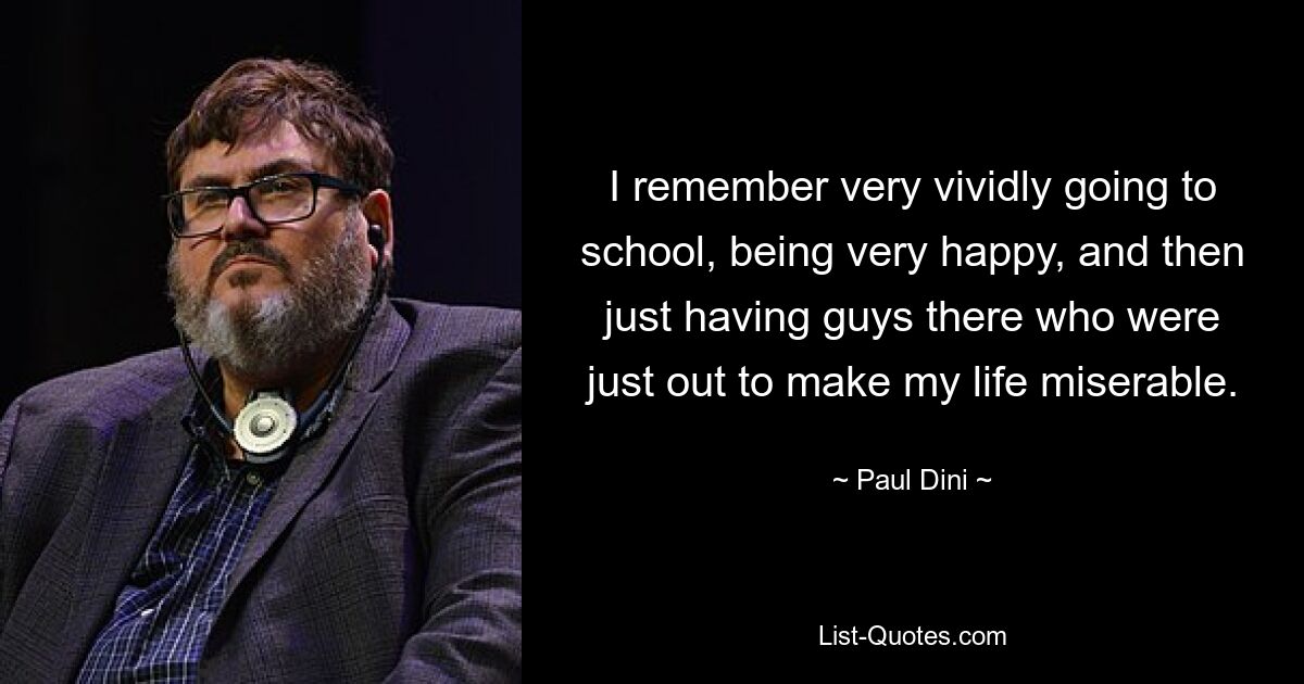 I remember very vividly going to school, being very happy, and then just having guys there who were just out to make my life miserable. — © Paul Dini