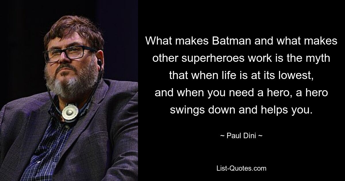 What makes Batman and what makes other superheroes work is the myth that when life is at its lowest, and when you need a hero, a hero swings down and helps you. — © Paul Dini