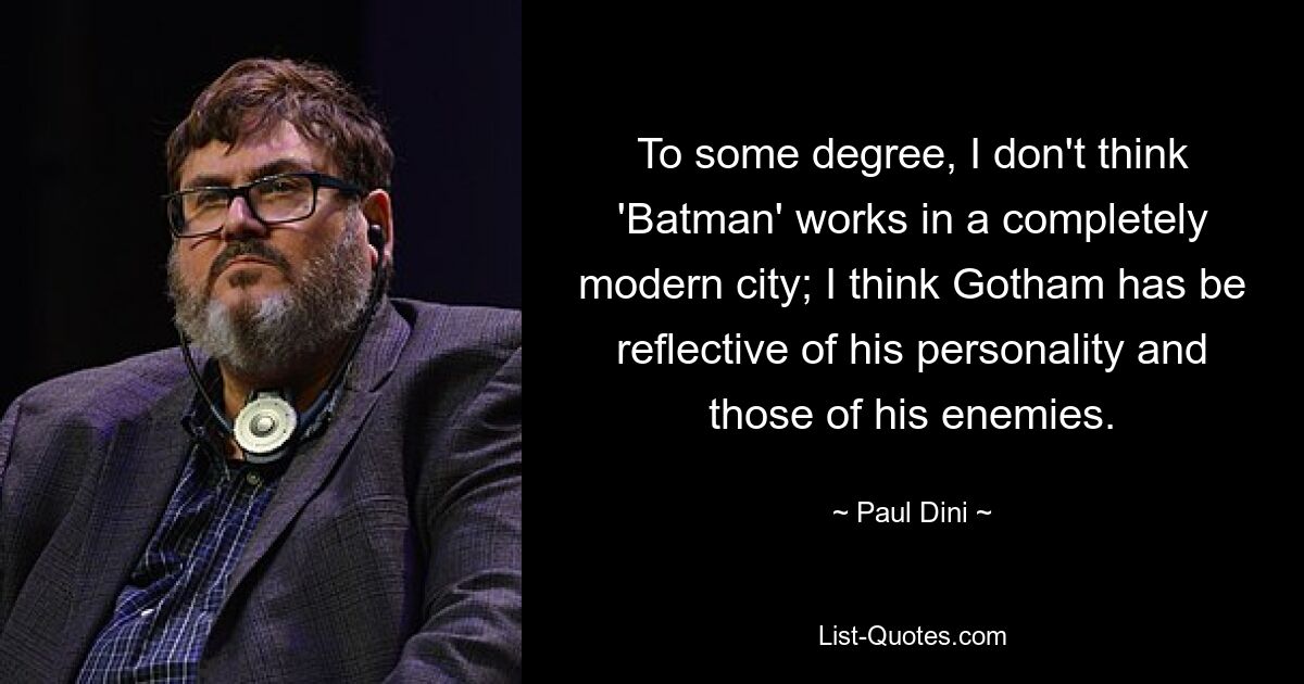 To some degree, I don't think 'Batman' works in a completely modern city; I think Gotham has be reflective of his personality and those of his enemies. — © Paul Dini