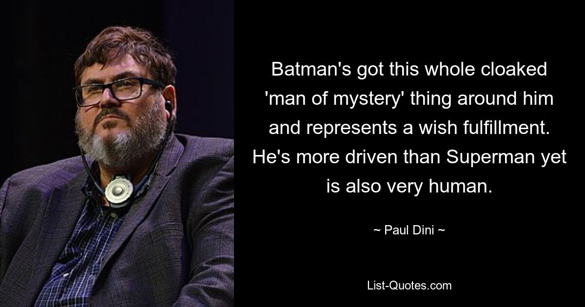 Batman's got this whole cloaked 'man of mystery' thing around him and represents a wish fulfillment. He's more driven than Superman yet is also very human. — © Paul Dini