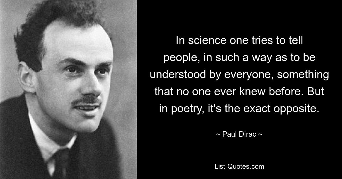 In science one tries to tell people, in such a way as to be understood by everyone, something that no one ever knew before. But in poetry, it's the exact opposite. — © Paul Dirac