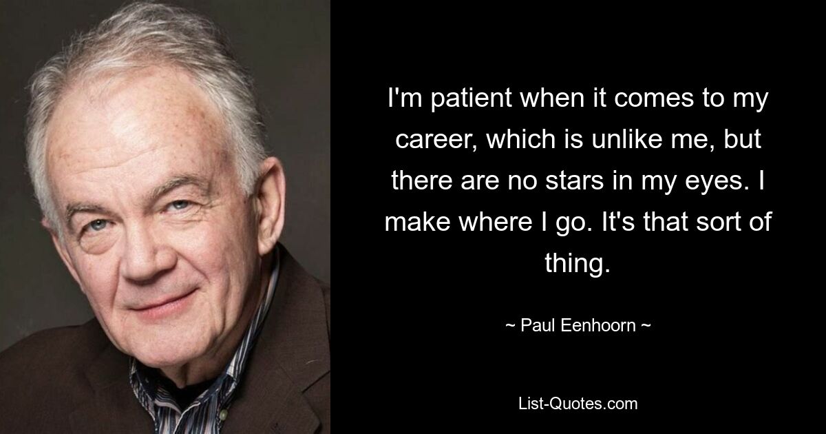 I'm patient when it comes to my career, which is unlike me, but there are no stars in my eyes. I make where I go. It's that sort of thing. — © Paul Eenhoorn