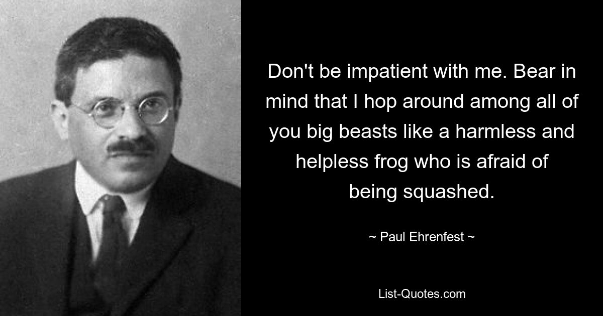 Don't be impatient with me. Bear in mind that I hop around among all of you big beasts like a harmless and helpless frog who is afraid of being squashed. — © Paul Ehrenfest