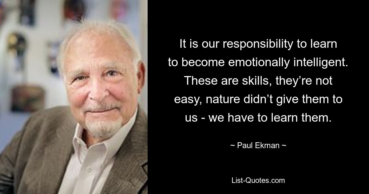 It is our responsibility to learn to become emotionally intelligent. These are skills, they’re not easy, nature didn’t give them to us - we have to learn them. — © Paul Ekman