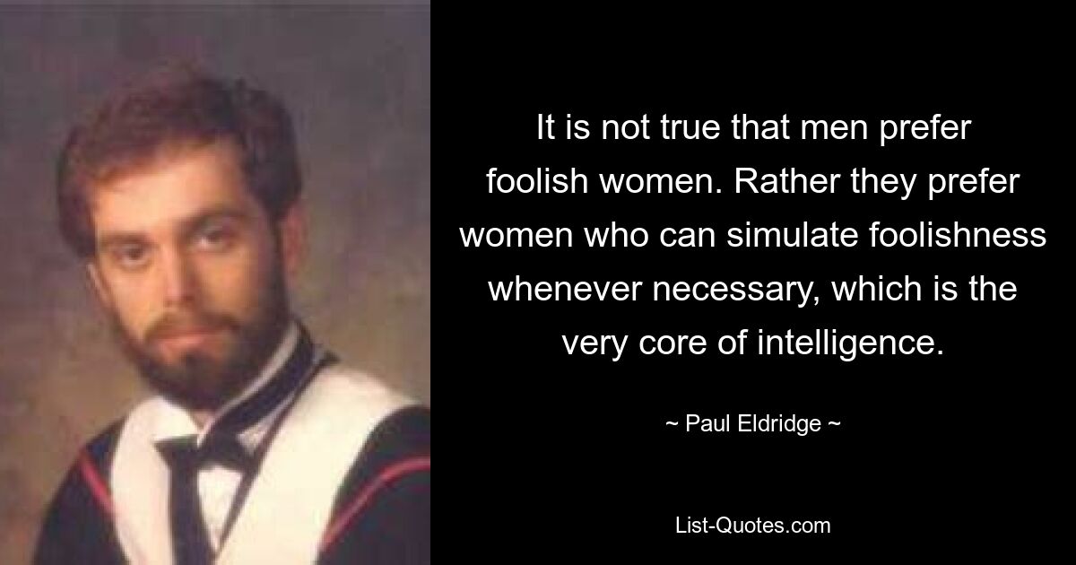 It is not true that men prefer foolish women. Rather they prefer women who can simulate foolishness whenever necessary, which is the very core of intelligence. — © Paul Eldridge