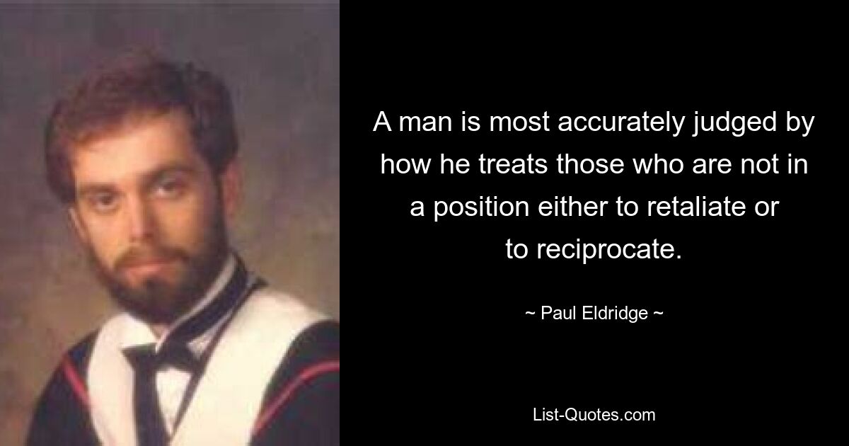 A man is most accurately judged by how he treats those who are not in a position either to retaliate or to reciprocate. — © Paul Eldridge