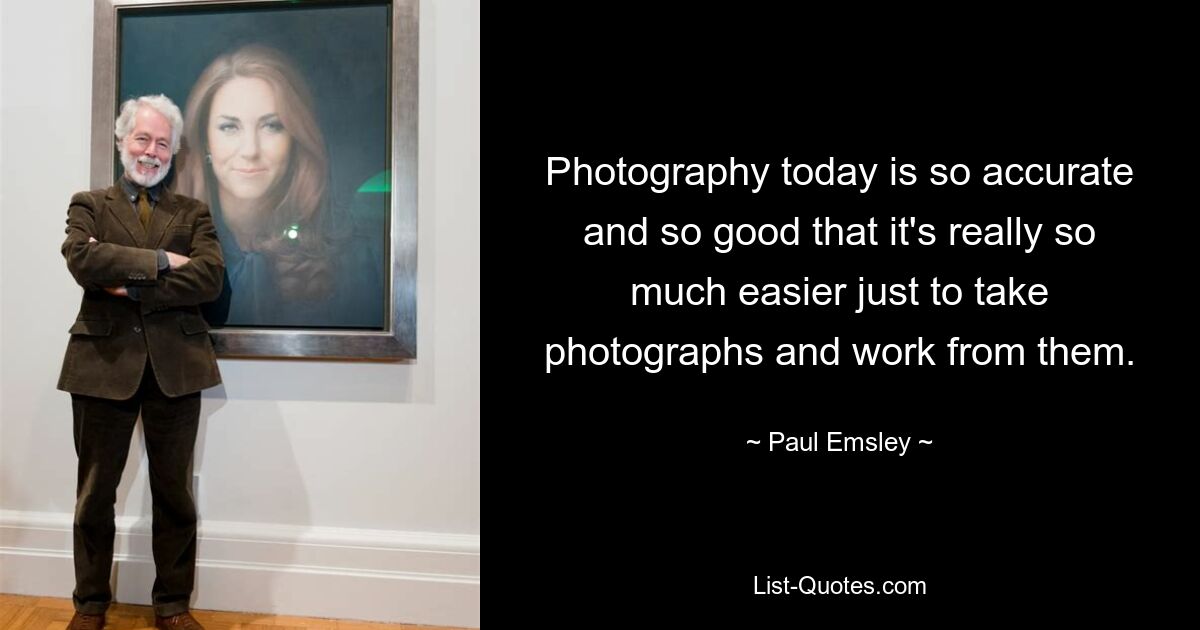 Photography today is so accurate and so good that it's really so much easier just to take photographs and work from them. — © Paul Emsley