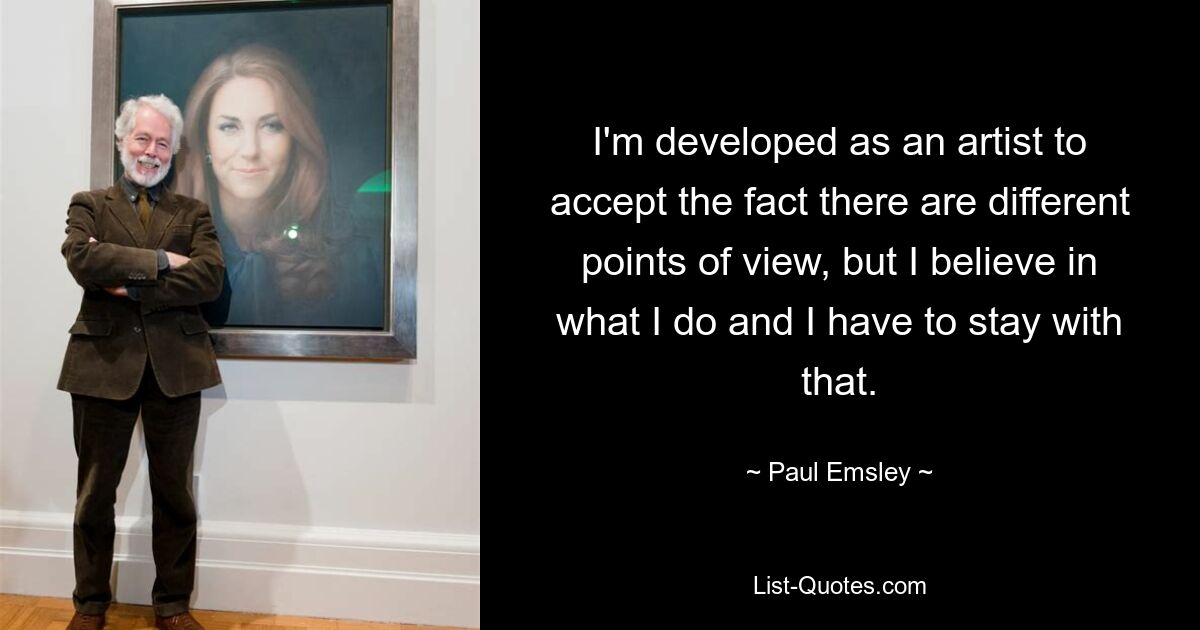 I'm developed as an artist to accept the fact there are different points of view, but I believe in what I do and I have to stay with that. — © Paul Emsley