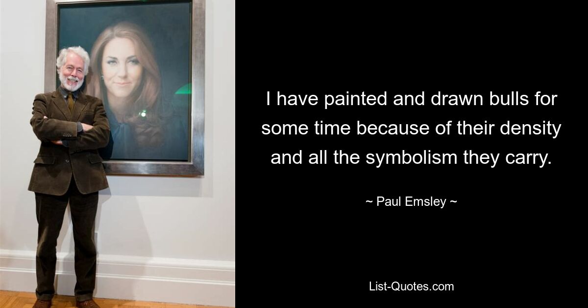 I have painted and drawn bulls for some time because of their density and all the symbolism they carry. — © Paul Emsley