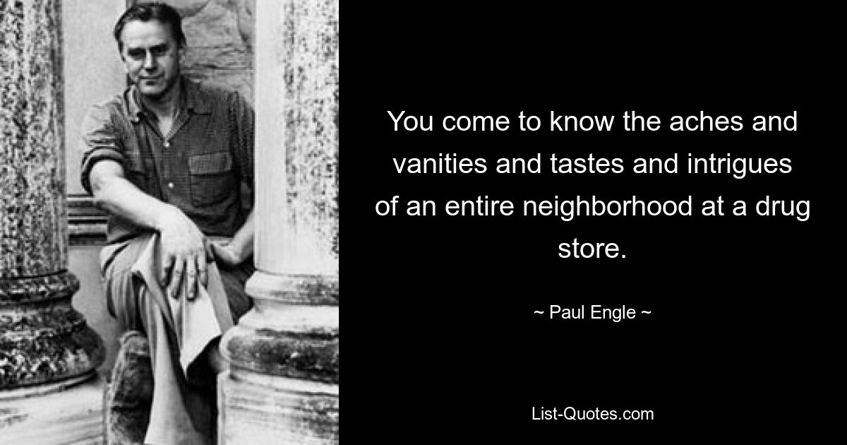 You come to know the aches and vanities and tastes and intrigues of an entire neighborhood at a drug store. — © Paul Engle