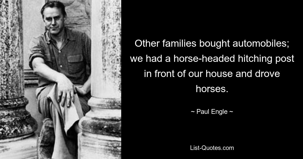 Other families bought automobiles; we had a horse-headed hitching post in front of our house and drove horses. — © Paul Engle