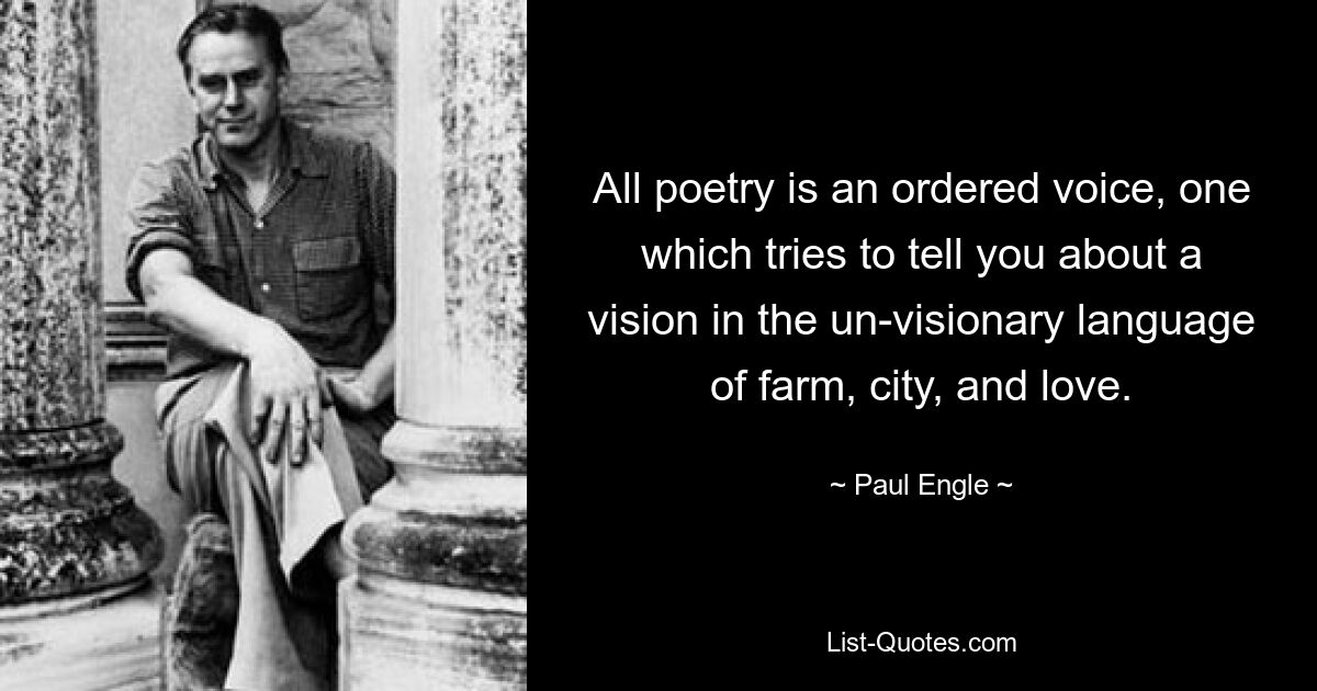 All poetry is an ordered voice, one which tries to tell you about a vision in the un-visionary language of farm, city, and love. — © Paul Engle