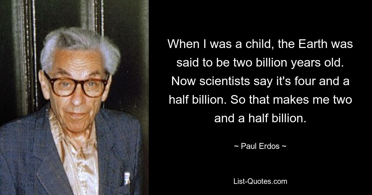 When I was a child, the Earth was said to be two billion years old. Now scientists say it's four and a half billion. So that makes me two and a half billion. — © Paul Erdos