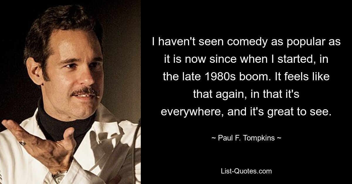 I haven't seen comedy as popular as it is now since when I started, in the late 1980s boom. It feels like that again, in that it's everywhere, and it's great to see. — © Paul F. Tompkins