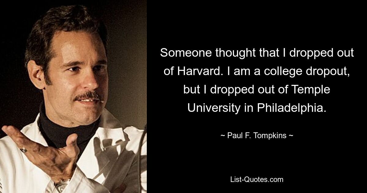 Someone thought that I dropped out of Harvard. I am a college dropout, but I dropped out of Temple University in Philadelphia. — © Paul F. Tompkins