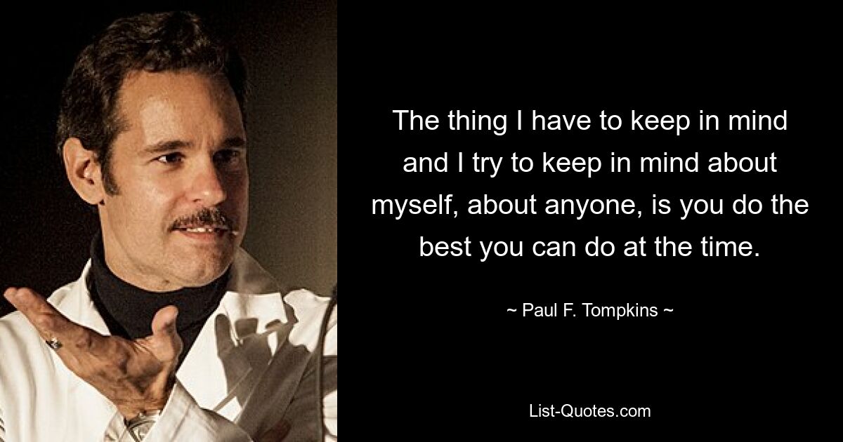 The thing I have to keep in mind and I try to keep in mind about myself, about anyone, is you do the best you can do at the time. — © Paul F. Tompkins