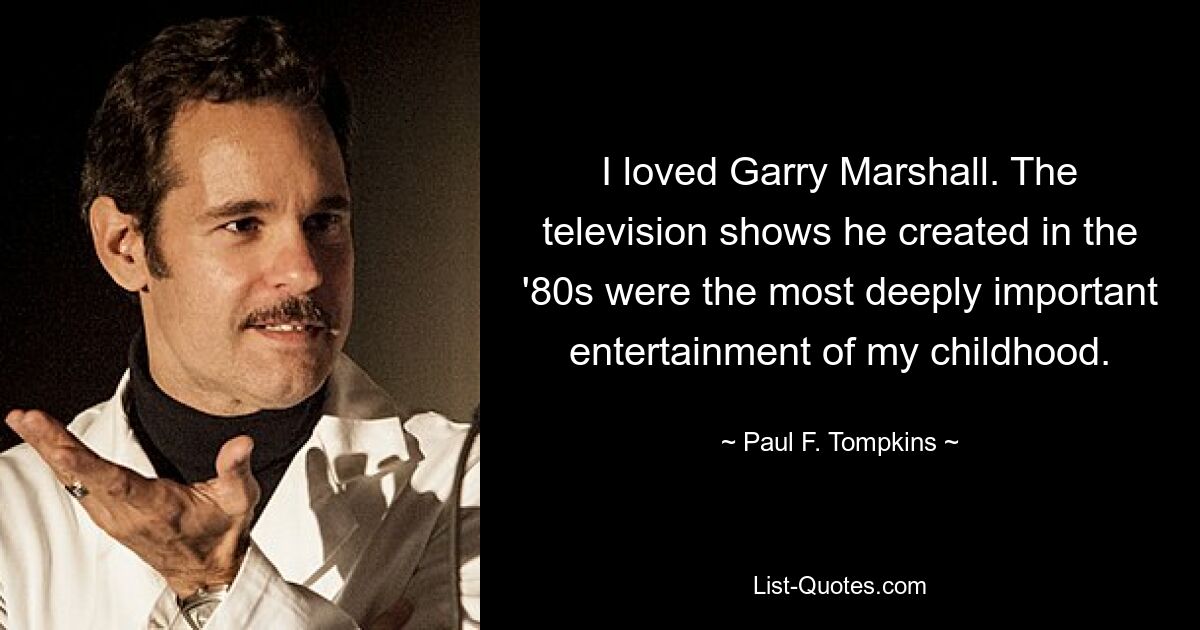 I loved Garry Marshall. The television shows he created in the '80s were the most deeply important entertainment of my childhood. — © Paul F. Tompkins