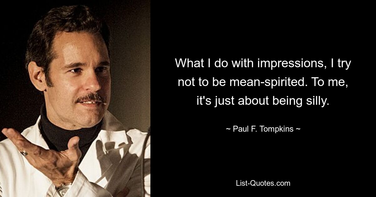 What I do with impressions, I try not to be mean-spirited. To me, it's just about being silly. — © Paul F. Tompkins