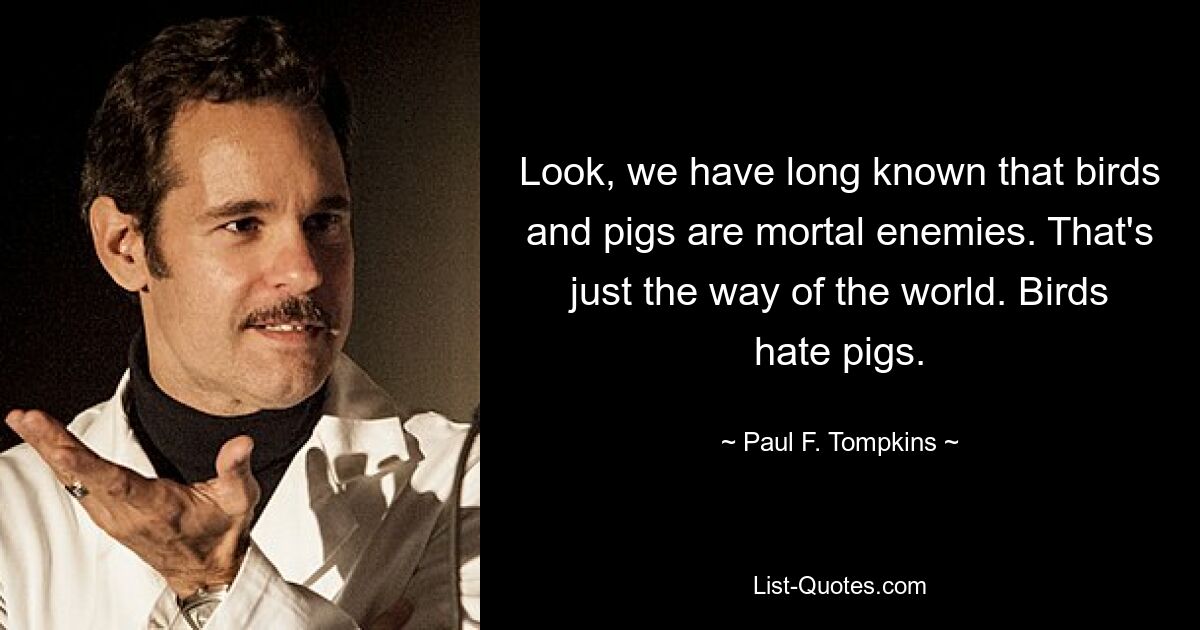 Schauen Sie, wir wissen schon lange, dass Vögel und Schweine Todfeinde sind. Das ist einfach der Lauf der Welt. Vögel hassen Schweine. — © Paul F. Tompkins