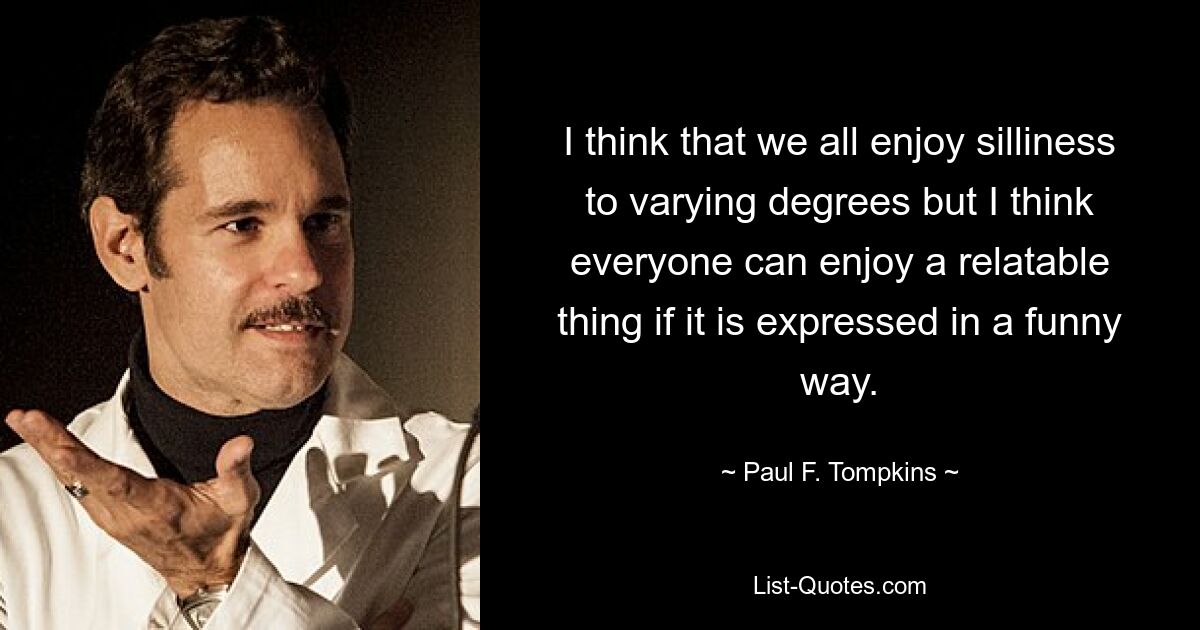 I think that we all enjoy silliness to varying degrees but I think everyone can enjoy a relatable thing if it is expressed in a funny way. — © Paul F. Tompkins