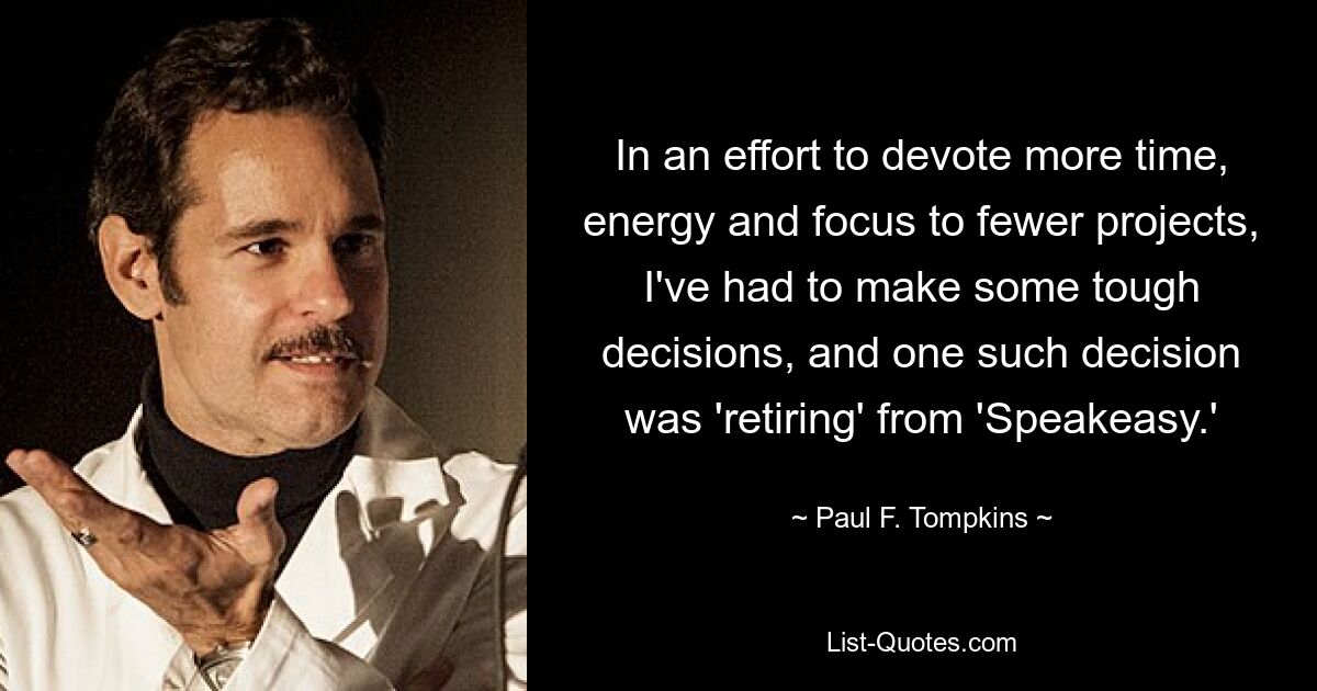 In an effort to devote more time, energy and focus to fewer projects, I've had to make some tough decisions, and one such decision was 'retiring' from 'Speakeasy.' — © Paul F. Tompkins