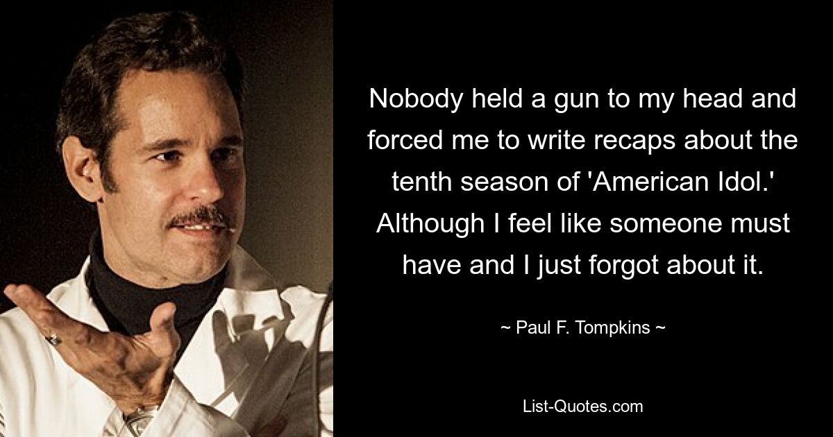 Nobody held a gun to my head and forced me to write recaps about the tenth season of 'American Idol.' Although I feel like someone must have and I just forgot about it. — © Paul F. Tompkins