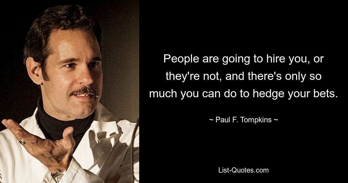 People are going to hire you, or they're not, and there's only so much you can do to hedge your bets. — © Paul F. Tompkins