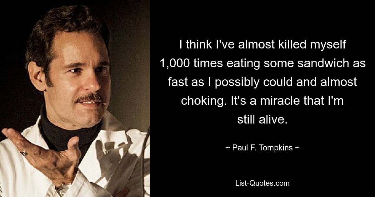 I think I've almost killed myself 1,000 times eating some sandwich as fast as I possibly could and almost choking. It's a miracle that I'm still alive. — © Paul F. Tompkins