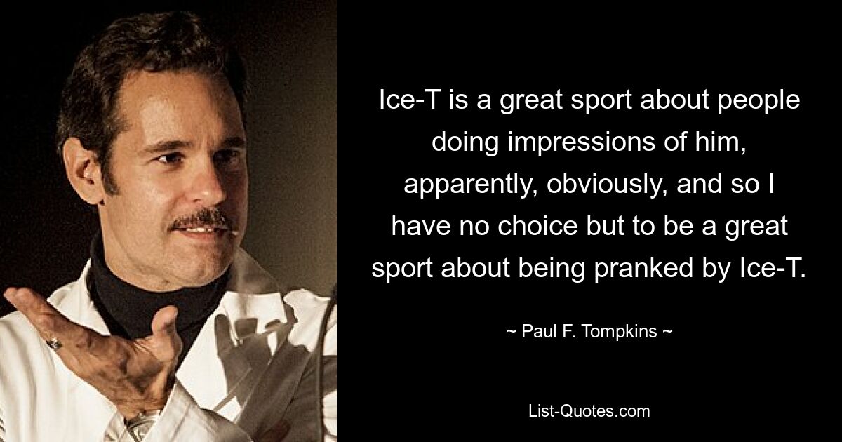 Ice-T is a great sport about people doing impressions of him, apparently, obviously, and so I have no choice but to be a great sport about being pranked by Ice-T. — © Paul F. Tompkins