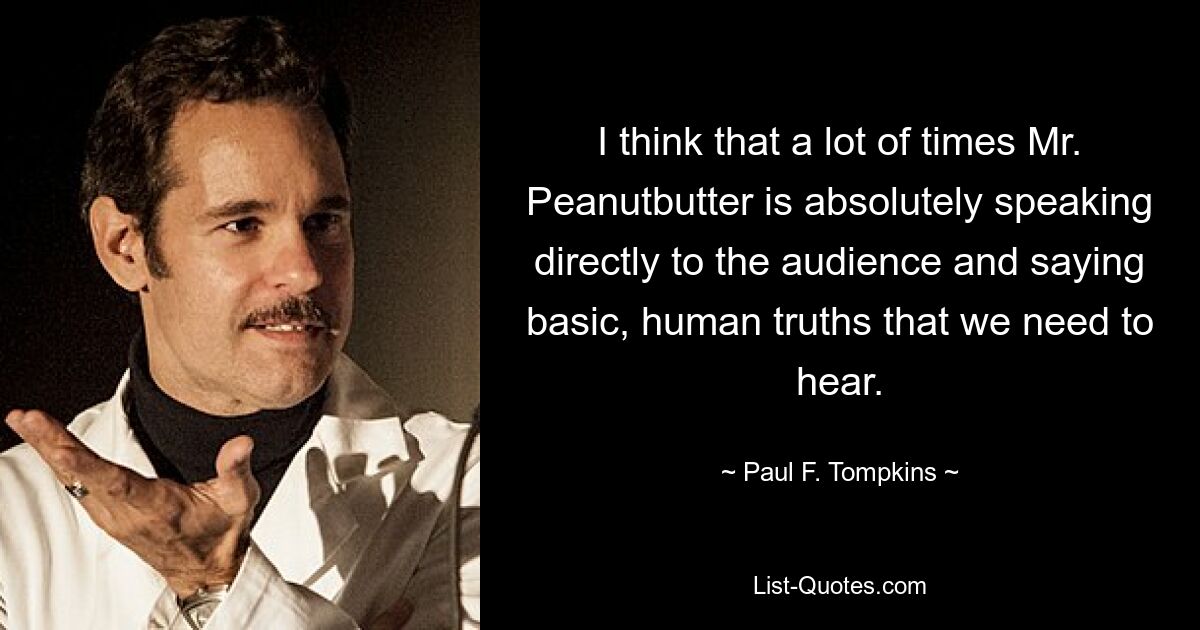 I think that a lot of times Mr. Peanutbutter is absolutely speaking directly to the audience and saying basic, human truths that we need to hear. — © Paul F. Tompkins