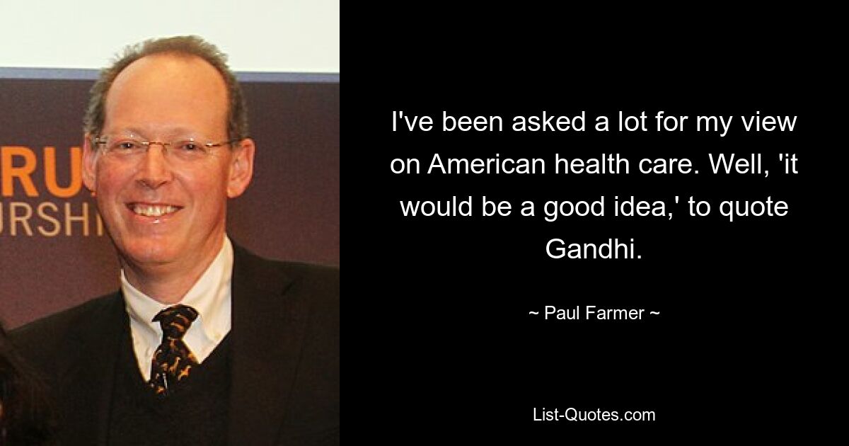 I've been asked a lot for my view on American health care. Well, 'it would be a good idea,' to quote Gandhi. — © Paul Farmer