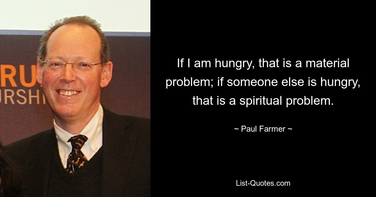 If I am hungry, that is a material problem; if someone else is hungry, that is a spiritual problem. — © Paul Farmer