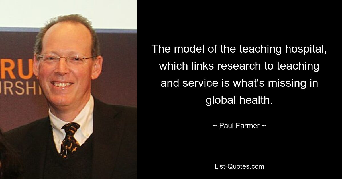 The model of the teaching hospital, which links research to teaching and service is what's missing in global health. — © Paul Farmer