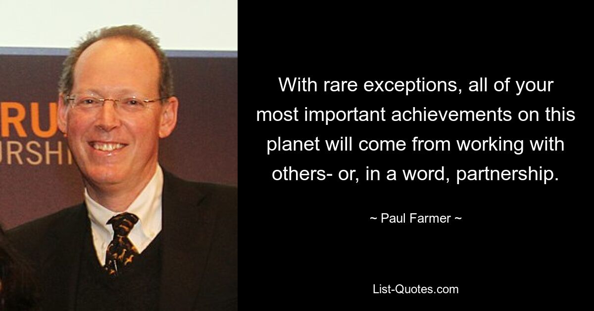 With rare exceptions, all of your most important achievements on this planet will come from working with others- or, in a word, partnership. — © Paul Farmer