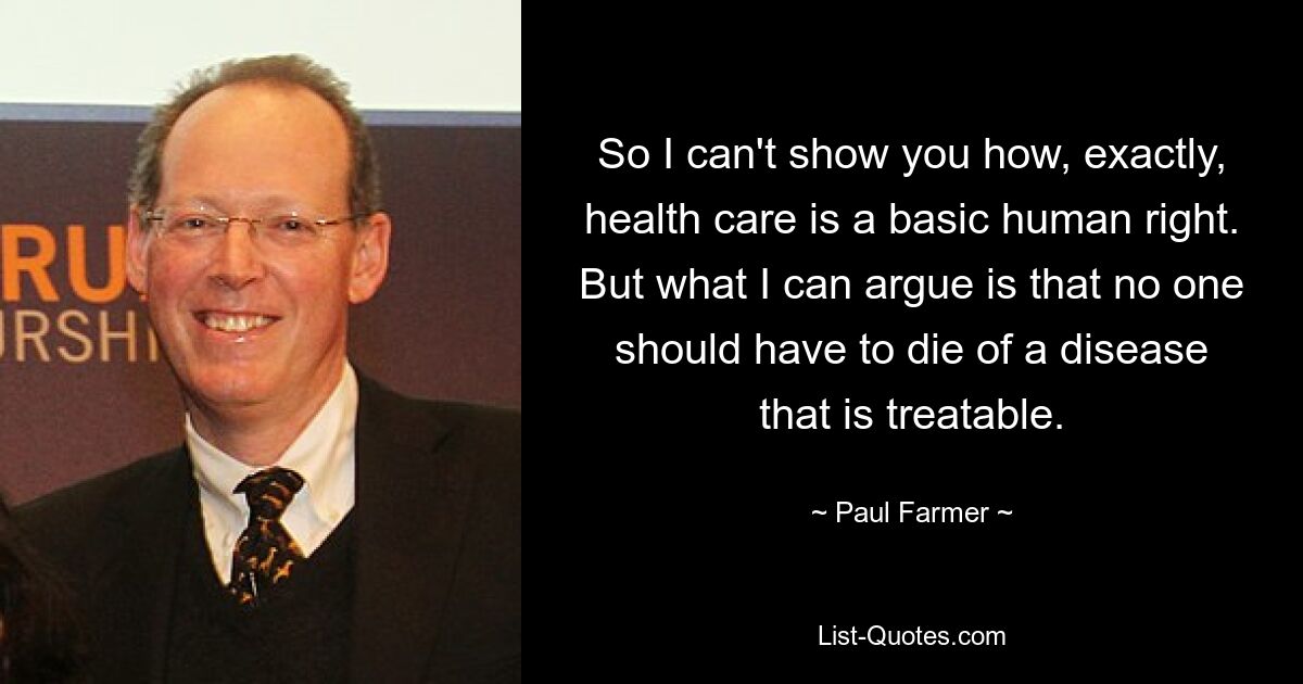 So I can't show you how, exactly, health care is a basic human right. But what I can argue is that no one should have to die of a disease that is treatable. — © Paul Farmer