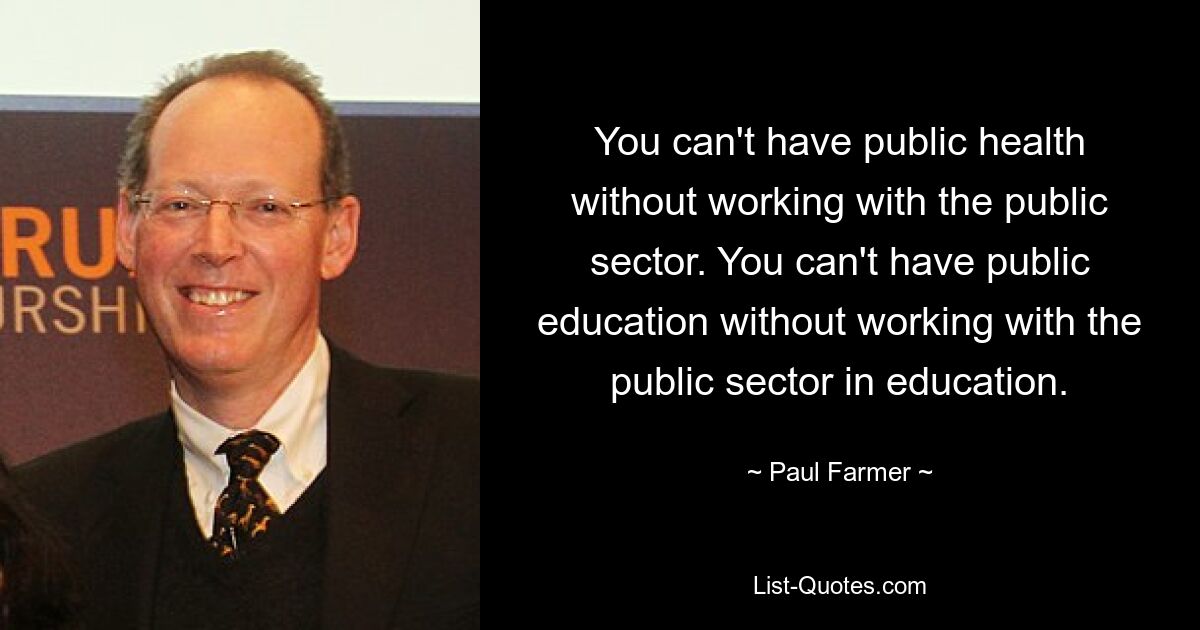 You can't have public health without working with the public sector. You can't have public education without working with the public sector in education. — © Paul Farmer