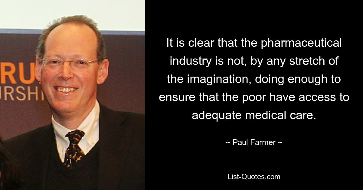 It is clear that the pharmaceutical industry is not, by any stretch of the imagination, doing enough to ensure that the poor have access to adequate medical care. — © Paul Farmer