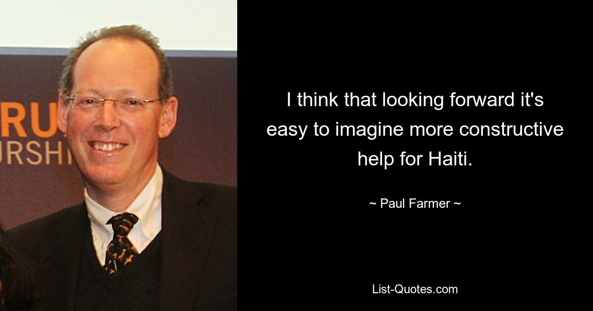 I think that looking forward it's easy to imagine more constructive help for Haiti. — © Paul Farmer