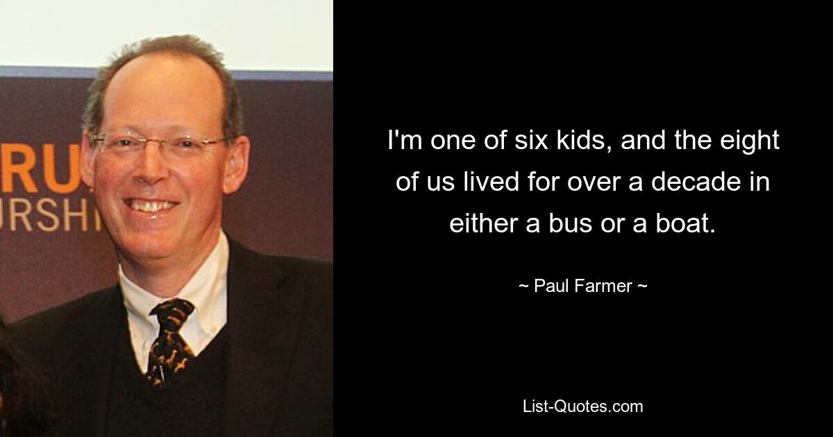 I'm one of six kids, and the eight of us lived for over a decade in either a bus or a boat. — © Paul Farmer