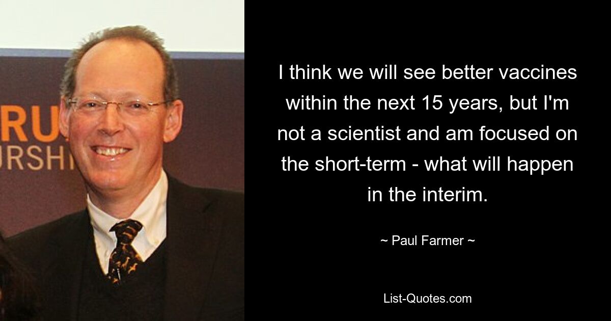 I think we will see better vaccines within the next 15 years, but I'm not a scientist and am focused on the short-term - what will happen in the interim. — © Paul Farmer